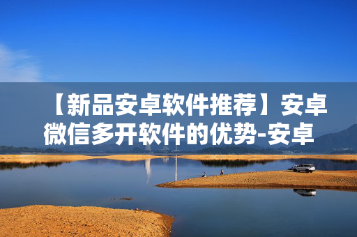 【新品安卓软件推荐】安卓微信多开软件的优势-安卓微信分身软件如何使用更安全