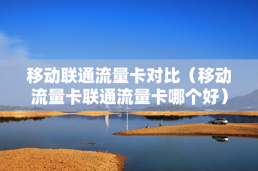 移动联通流量卡对比（移动流量卡联通流量卡哪个好）