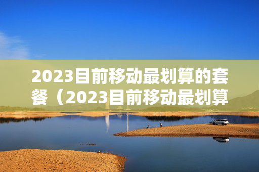 2023目前移动最划算的套餐（2023目前移动最划算的套餐中国移动7 9元套餐）