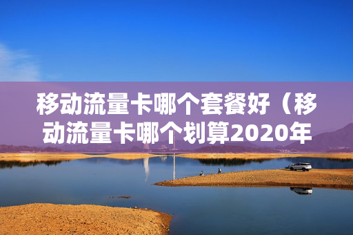 移动流量卡哪个套餐好（移动流量卡哪个划算2020年）