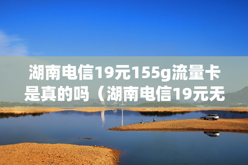 湖南电信19元155g流量卡是真的吗（湖南电信19元无限流量卡）