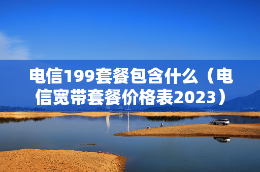 电信199套餐包含什么（电信宽带套餐价格表2023）