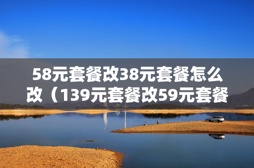 58元套餐改38元套餐怎么改（139元套餐改59元套餐怎么改）