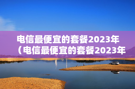 电信最便宜的套餐2023年（电信最便宜的套餐2023年价格）