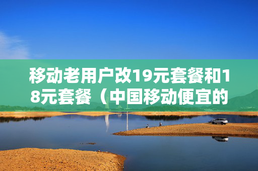 移动老用户改19元套餐和18元套餐（中国移动便宜的套餐18元更改）