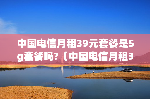 中国电信月租39元套餐是5g套餐吗?（中国电信月租39元套餐是5g套餐吗）