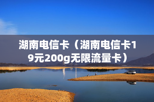 湖南电信卡（湖南电信卡19元200g无限流量卡）