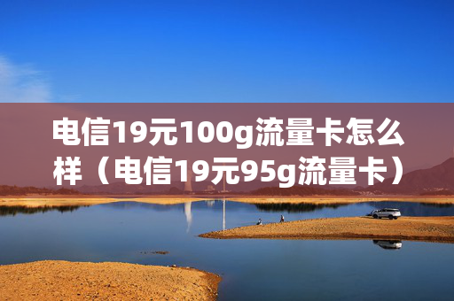 电信19元100g流量卡怎么样（电信19元95g流量卡）