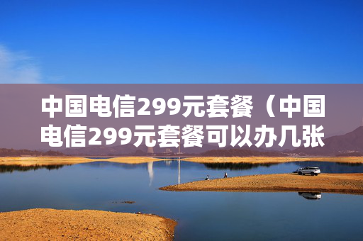 中国电信299元套餐（中国电信299元套餐可以办几张）