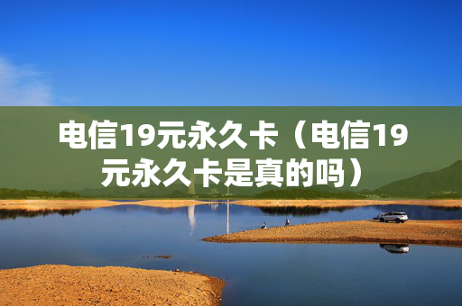 电信19元永久卡（电信19元永久卡是真的吗）