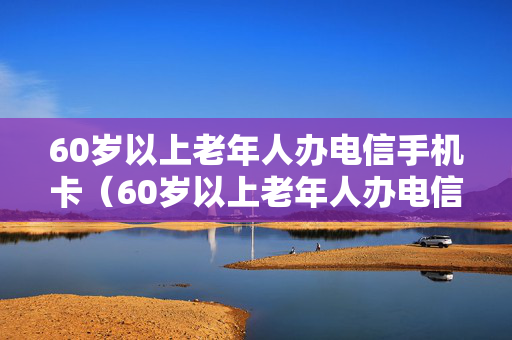 60岁以上老年人办电信手机卡（60岁以上老年人办电信手机卡可以吗）