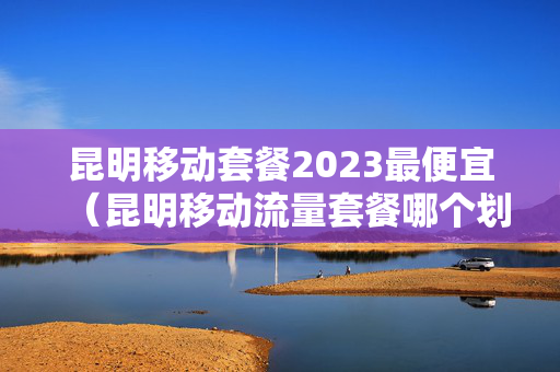 昆明移动套餐2023最便宜（昆明移动流量套餐哪个划算）