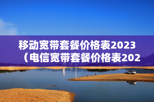 移动宽带套餐价格表2023（电信宽带套餐价格表2023）