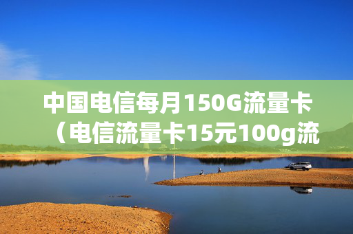 中国电信每月150G流量卡（电信流量卡15元100g流量套餐）