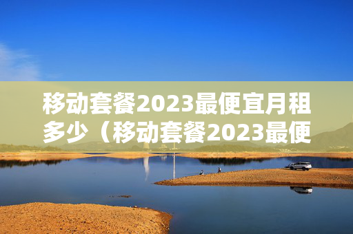 移动套餐2023最便宜月租多少（移动套餐2023最便宜月租多少钱）