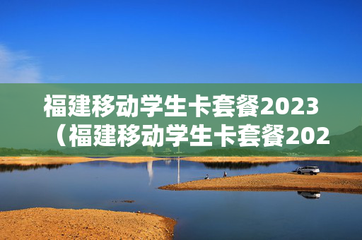 福建移动学生卡套餐2023（福建移动学生卡套餐2023）