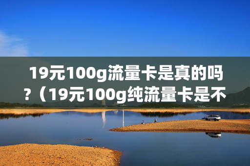 19元100g流量卡是真的吗?（19元100g纯流量卡是不是真的）