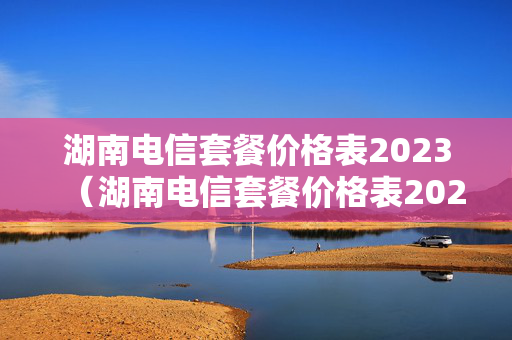 湖南电信套餐价格表2023（湖南电信套餐价格表2023年8月）