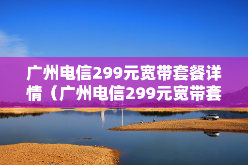 广州电信299元宽带套餐详情（广州电信299元宽带套餐详情表）