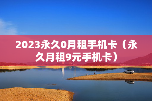 2023永久0月租手机卡（永久月租9元手机卡）