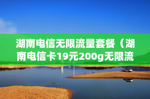 湖南电信无限流量套餐（湖南电信卡19元200g无限流量卡）