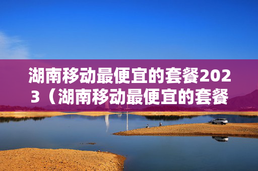 湖南移动最便宜的套餐2023（湖南移动最便宜的套餐2023款）