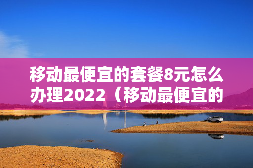 移动最便宜的套餐8元怎么办理2022（移动最便宜的套餐8元包多少话费流量）