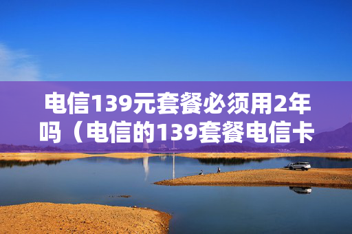 电信139元套餐必须用2年吗（电信的139套餐电信卡怎么收费的?）