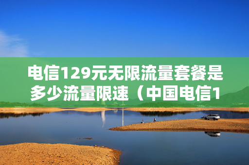 电信129元无限流量套餐是多少流量限速（中国电信129元套餐流量不限有条件的吗?）