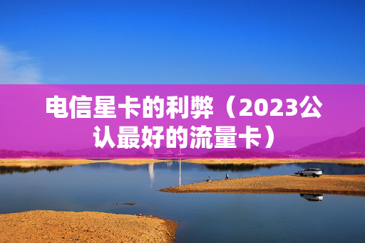 电信星卡的利弊（2023公认最好的流量卡）