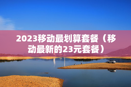 2023移动最划算套餐（移动最新的23元套餐）