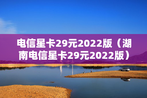 电信星卡29元2022版（湖南电信星卡29元2022版）