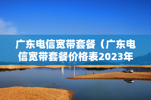 广东电信宽带套餐（广东电信宽带套餐价格表2023年）