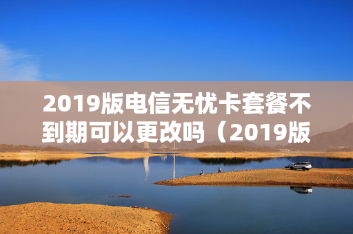 2019版电信无忧卡套餐不到期可以更改吗（2019版电信无忧卡套餐不到期可以更改吗）