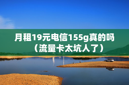 月租19元电信155g真的吗（流量卡太坑人了）