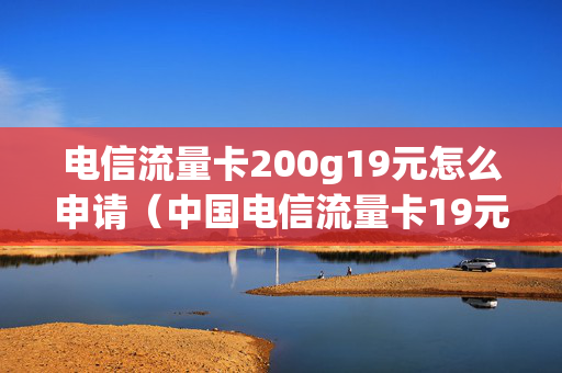 电信流量卡200g19元怎么申请（中国电信流量卡19元200g免费申请）