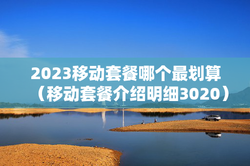 2023移动套餐哪个最划算（移动套餐介绍明细3020）