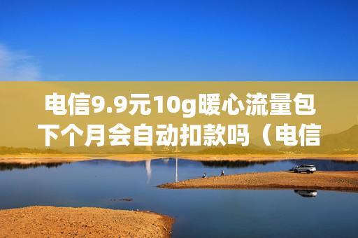 电信9.9元10g暖心流量包下个月会自动扣款吗（电信99元10g暖心流量包怎么扣费）