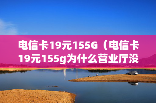 电信卡19元155G（电信卡19元155g为什么营业厅没有）