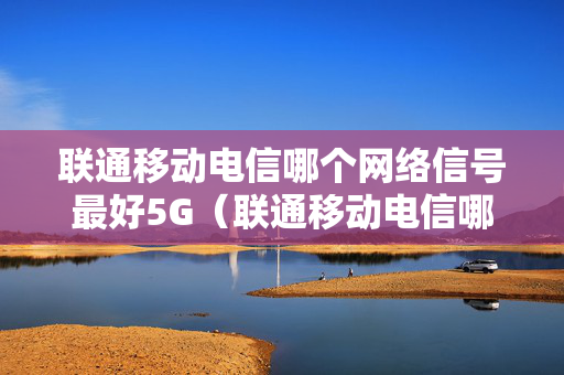 联通移动电信哪个网络信号最好5G（联通移动电信哪个网络信号最好5G）