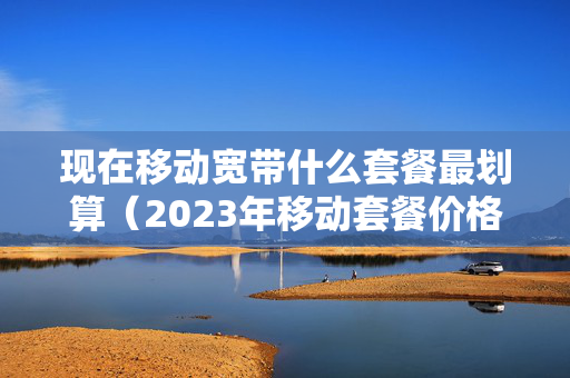 现在移动宽带什么套餐最划算（2023年移动套餐价格表）