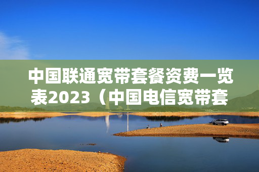 中国联通宽带套餐资费一览表2023（中国电信宽带套餐价格表2023）