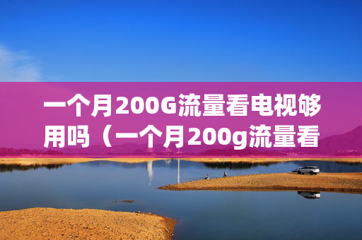 一个月200G流量看电视够用吗（一个月200g流量看电视够用吗知乎）