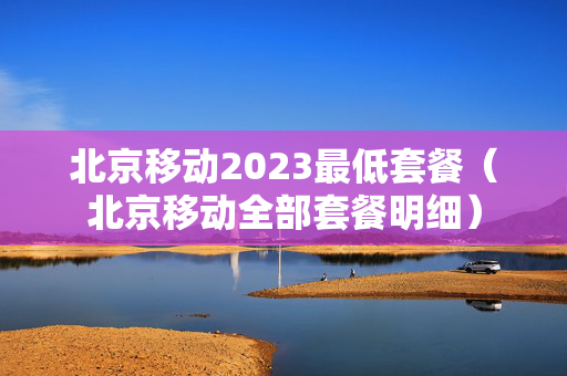 北京移动2023最低套餐（北京移动全部套餐明细）