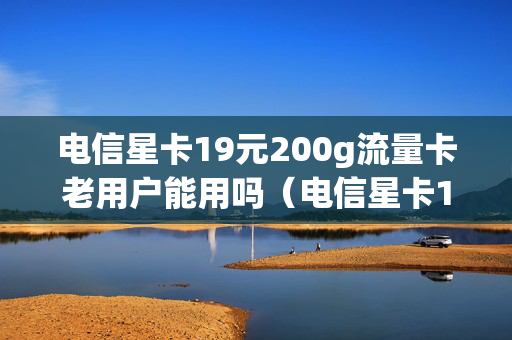 电信星卡19元200g流量卡老用户能用吗（电信星卡19元200g流量卡是真的吗）