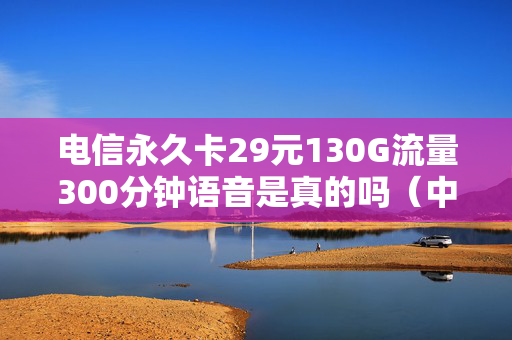 电信永久卡29元130G流量300分钟语音是真的吗（中国电信永久29元畅享流量卡）