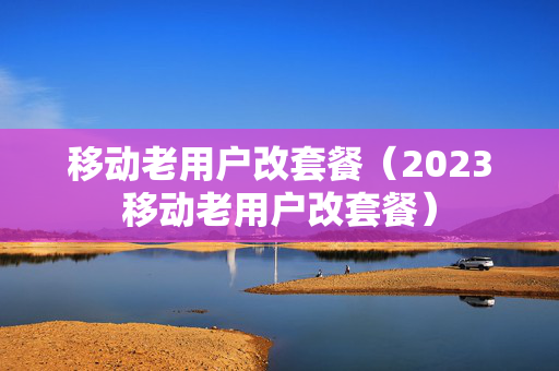 移动老用户改套餐（2023移动老用户改套餐）