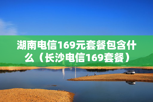 湖南电信169元套餐包含什么（长沙电信169套餐）