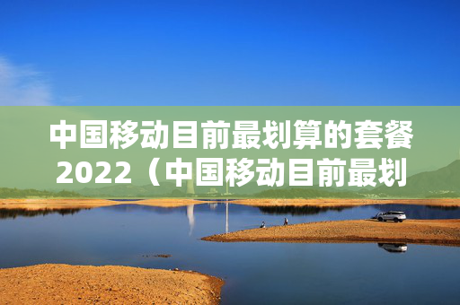 中国移动目前最划算的套餐2022（中国移动目前最划算的套餐 知乎）