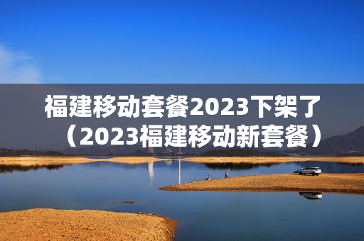 福建移动套餐2023下架了（2023福建移动新套餐）